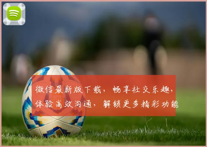 微信最新版下载，畅享社交乐趣，体验高效沟通，解锁更多精彩功能，必备神器